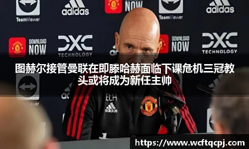 图赫尔接管曼联在即滕哈赫面临下课危机三冠教头或将成为新任主帅